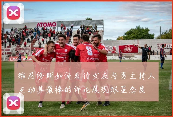 维尼修斯如何看待女友与男主持人互动其最棒的评论展现球星态度