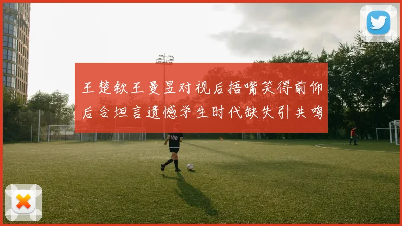 王楚钦王曼昱对视后捂嘴笑得前仰后合坦言遗憾学生时代缺失引共鸣