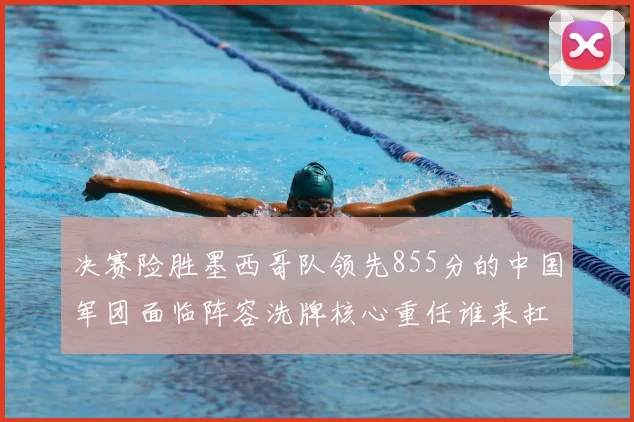 决赛险胜墨西哥队领先855分的中国军团面临阵容洗牌核心重任谁来扛