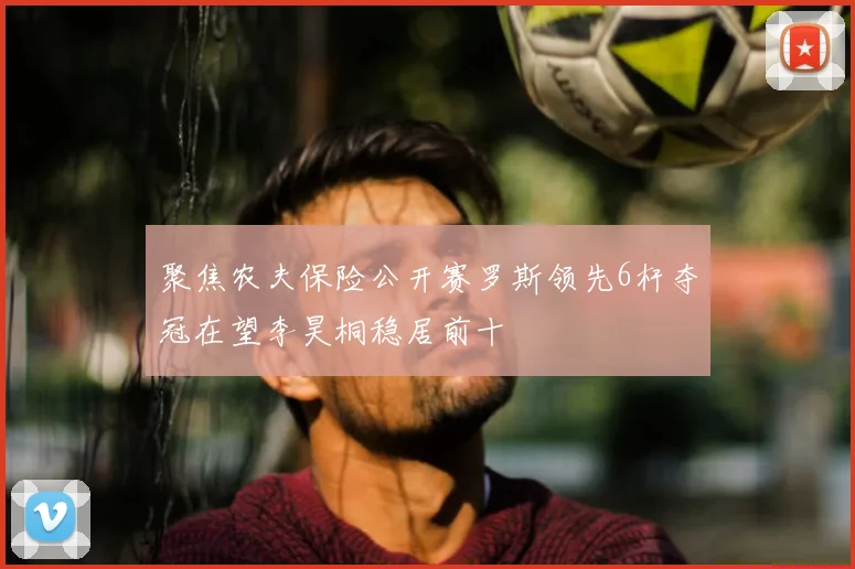 聚焦农夫保险公开赛罗斯领先6杆夺冠在望李昊桐稳居前十