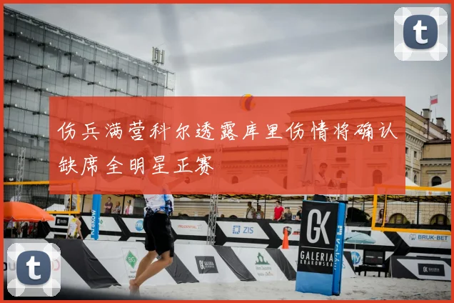 伤兵满营科尔透露库里伤情将确认缺席全明星正赛