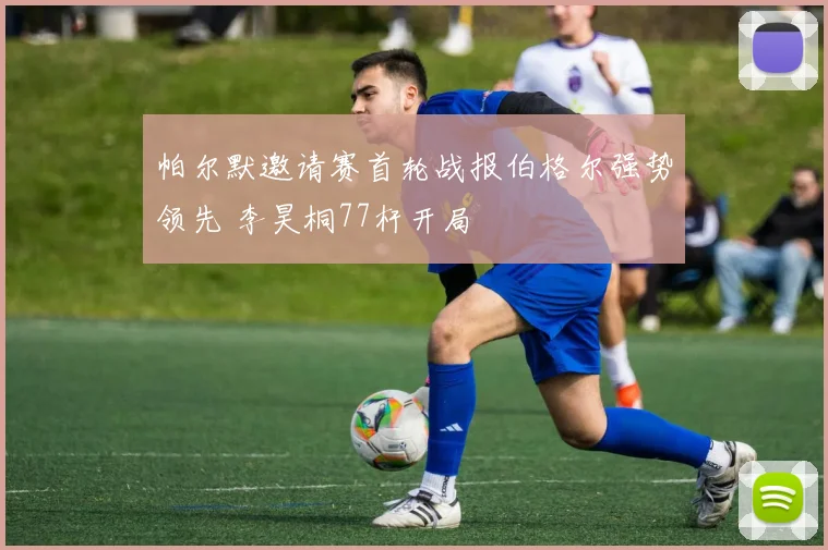 帕尔默邀请赛首轮战报伯格尔强势领先 李昊桐77杆开局