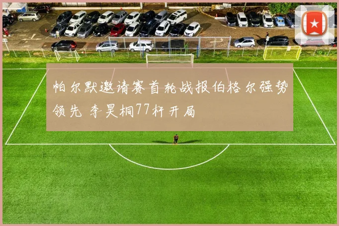 帕尔默邀请赛首轮战报伯格尔强势领先 李昊桐77杆开局