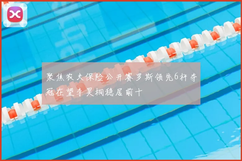 聚焦农夫保险公开赛罗斯领先6杆夺冠在望李昊桐稳居前十