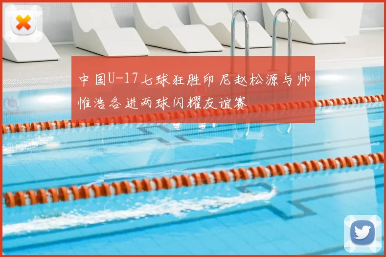 中国U-17七球狂胜印尼赵松源与帅惟浩各进两球闪耀友谊赛