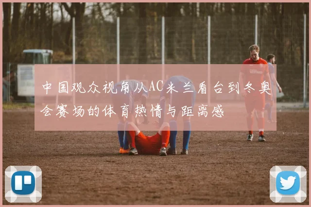 中国观众视角从AC米兰看台到冬奥会赛场的体育热情与距离感