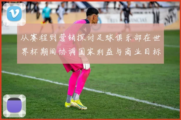 从赛程到营销探讨足球俱乐部在世界杯期间协调国家利益与商业目标的有效路径