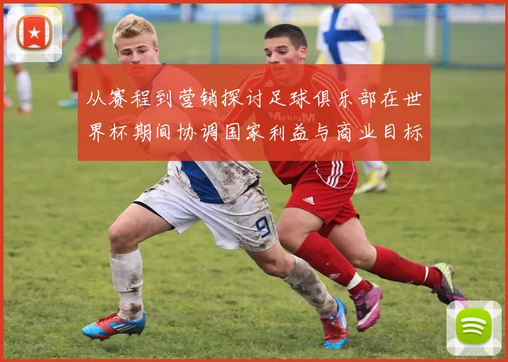 从赛程到营销探讨足球俱乐部在世界杯期间协调国家利益与商业目标的有效路径