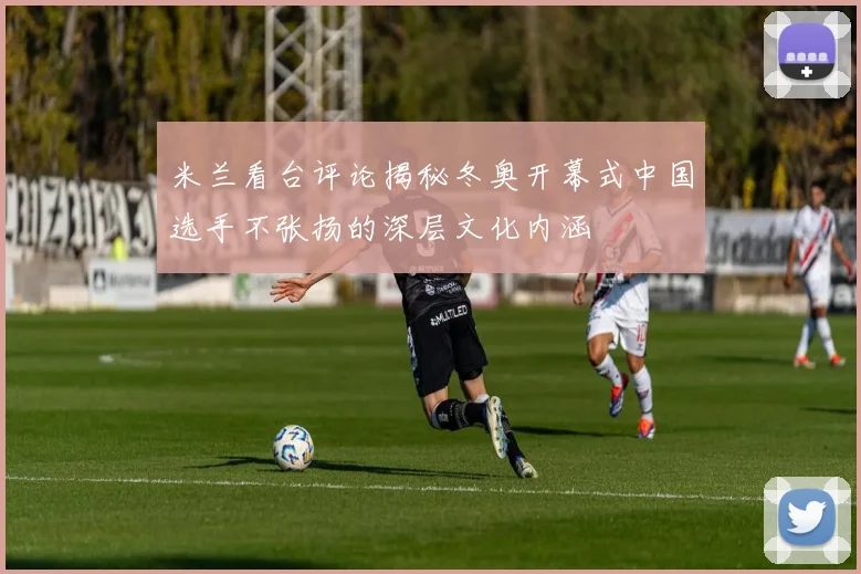 米兰看台评论揭秘冬奥开幕式中国选手不张扬的深层文化内涵