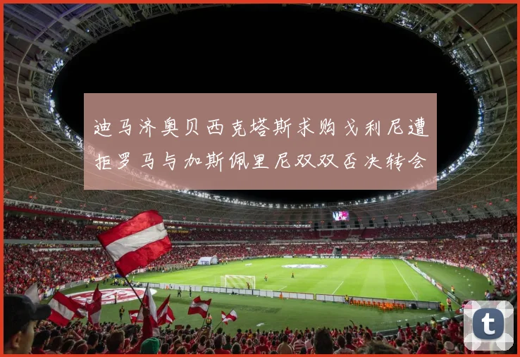 迪马济奥贝西克塔斯求购戈利尼遭拒罗马与加斯佩里尼双双否决转会