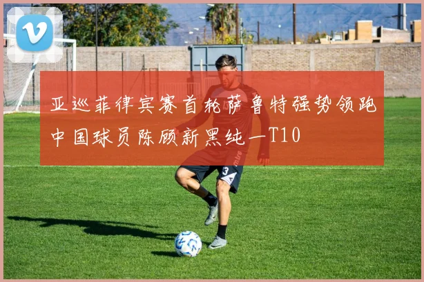 亚巡菲律宾赛首轮萨鲁特强势领跑中国球员陈顾新黑纯一T10